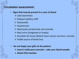 Shock
• Signs that may be present in a case of shock:
 Cold extremities
 Delayed capillary refill
 Tachycardia
 Hypotension
 Weak pulse peripherally and centrally
 Neck veins (congested or empty)
 Ascultate the heart (distant heart sound, murmurs, normal).
 Visible source of blood loss.
• Do not forget your gifts to the patient:
 Insert 2 wide pore cannulas – take your blood sample.
 Attach ECG monitor.
Circulation assessment:
 