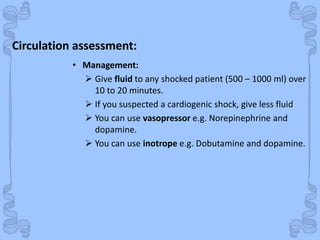 Shock
• Management:
 Give fluid to any shocked patient (500 – 1000 ml) over
10 to 20 minutes.
 If you suspected a cardiogenic shock, give less fluid
 You can use vasopressor e.g. Norepinephrine and
dopamine.
 You can use inotrope e.g. Dobutamine and dopamine.
Circulation assessment:
 
