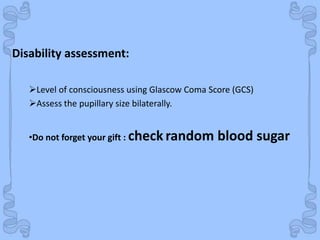 Shock
Level of consciousness using Glascow Coma Score (GCS)
Assess the pupillary size bilaterally.
•Do not forget your gift : check random blood sugar
Disability assessment:
 