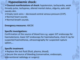 ShockHypovolaemic shock:
Classical manifestations of shock: hypotension, tachycardia, weak
thready pulse, tachypnea, altered mental status, oliguria, pale cold
sweaty skin.
Empty neck veins – decreased central venous pressure (CVP).
Normal heart sounds.
Normal breath sounds.
Emergency measures: ABCDE
Specific investigations:
Confirmation of the source of blood loss e.g. upper GIT endoscopy for
haematemesis, lower GIT endoscopy for haematochazia, chest X ray for
suspected haemothorax, ultrasonography for suspected rupture
spleen,…
Specific treatment:
Replace the lost fluid (fluid, plasma, blood).
Secure the source of bleeding (conservative, endoscopic,
interventional radiology or surgery)
 