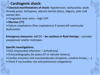Shock
Cardiogenic shock:
Classical manifestations of shock: hypotension, tachycardia, weak
thready pulse, tachypnea, altered mental status, oliguria, pale cold
sweaty skin.
Congested neck veins – high CVP.
Murmur (??)
Failure crepitations (fine crepitations) if severe left ventricular
dysfunction.
Emergency measures: ABCDE – be cautious in fluid therapy – consider
vasopressor and/or inotropes.
Specific investigations:
ECG (myocardial infarction – arrhythmia).
Echocardiography (to assess EF or valvular lesions).
Cardiac enzymes and macromolecules (troponin, creatine kinase,…..)
Chest X ray (cardiac size and pulmonary congestion).
 