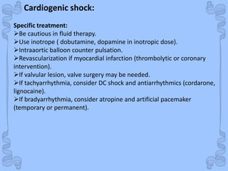 Shock
Cardiogenic shock:
Specific treatment:
Be cautious in fluid therapy.
Use inotrope ( dobutamine, dopamine in inotropic dose).
Intraaortic balloon counter pulsation.
Revascularization if myocardial infarction (thrombolytic or coronary
intervention).
If valvular lesion, valve surgery may be needed.
If tachyarrhythmia, consider DC shock and antiarrhythmics (cordarone,
lignocaine).
If bradyarrhythmia, consider atropine and artificial pacemaker
(temporary or permanent).
 