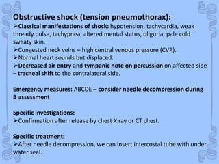 Shock
Obstructive shock (tension pneumothorax):
Classical manifestations of shock: hypotension, tachycardia, weak
thready pulse, tachypnea, altered mental status, oliguria, pale cold
sweaty skin.
Congested neck veins – high central venous pressure (CVP).
Normal heart sounds but displaced.
Decreased air entry and tympanic note on percussion on affected side
– tracheal shift to the contralateral side.
Emergency measures: ABCDE – consider needle decompression during
B assessment
Specific investigations:
Confirmation after release by chest X ray or CT chest.
Specific treatment:
After needle decompression, we can insert intercostal tube with under
water seal.
 