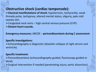 Shock
Obstructive shock (cardiac tamponade):
Classical manifestations of shock: hypotension, tachycardia, weak
thready pulse, tachypnea, altered mental status, oliguria, pale cold
sweaty skin.
Congested neck veins – high central venous pressure (CVP).
Distant heart sounds.
Emergency measures: ABCDE – pericardiocentesis during C assessment.
Specific investigations:
Echocardiography is diagnostic (diastolic collapse of right atrium and
ventricle).
Specific treatment:
Pericardiocentesis (echocardiography guided, fluoroscopy guided or
blind).
Surgical intervention if needed (penetrating injury, aortic dissection).
 
