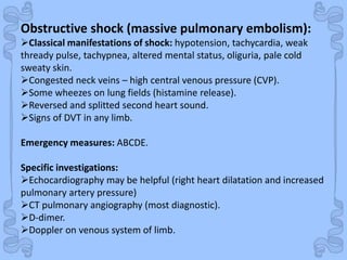 Shock
Obstructive shock (massive pulmonary embolism):
Classical manifestations of shock: hypotension, tachycardia, weak
thready pulse, tachypnea, altered mental status, oliguria, pale cold
sweaty skin.
Congested neck veins – high central venous pressure (CVP).
Some wheezes on lung fields (histamine release).
Reversed and splitted second heart sound.
Signs of DVT in any limb.
Emergency measures: ABCDE.
Specific investigations:
Echocardiography may be helpful (right heart dilatation and increased
pulmonary artery pressure)
CT pulmonary angiography (most diagnostic).
D-dimer.
Doppler on venous system of limb.
 