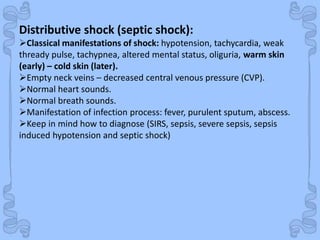 Shock
Distributive shock (septic shock):
Classical manifestations of shock: hypotension, tachycardia, weak
thready pulse, tachypnea, altered mental status, oliguria, warm skin
(early) – cold skin (later).
Empty neck veins – decreased central venous pressure (CVP).
Normal heart sounds.
Normal breath sounds.
Manifestation of infection process: fever, purulent sputum, abscess.
Keep in mind how to diagnose (SIRS, sepsis, severe sepsis, sepsis
induced hypotension and septic shock)
 