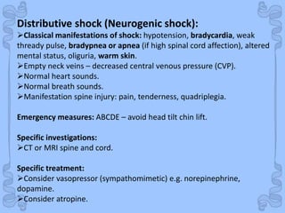 Shock
Distributive shock (Neurogenic shock):
Classical manifestations of shock: hypotension, bradycardia, weak
thready pulse, bradypnea or apnea (if high spinal cord affection), altered
mental status, oliguria, warm skin.
Empty neck veins – decreased central venous pressure (CVP).
Normal heart sounds.
Normal breath sounds.
Manifestation spine injury: pain, tenderness, quadriplegia.
Emergency measures: ABCDE – avoid head tilt chin lift.
Specific investigations:
CT or MRI spine and cord.
Specific treatment:
Consider vasopressor (sympathomimetic) e.g. norepinephrine,
dopamine.
Consider atropine.
 
