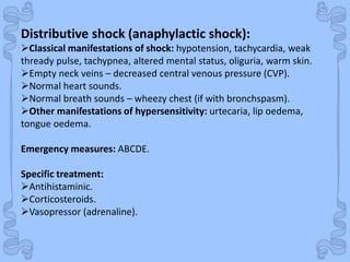 Shock
Distributive shock (anaphylactic shock):
Classical manifestations of shock: hypotension, tachycardia, weak
thready pulse, tachypnea, altered mental status, oliguria, warm skin.
Empty neck veins – decreased central venous pressure (CVP).
Normal heart sounds.
Normal breath sounds – wheezy chest (if with bronchspasm).
Other manifestations of hypersensitivity: urtecaria, lip oedema,
tongue oedema.
Emergency measures: ABCDE.
Specific treatment:
Antihistaminic.
Corticosteroids.
Vasopressor (adrenaline).
 