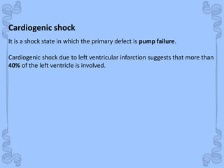 Shock
Cardiogenic shock
It is a shock state in which the primary defect is pump failure.
Cardiogenic shock due to left ventricular infarction suggests that more than
40% of the left ventricle is involved.
 