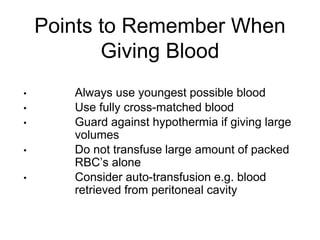 Points to Remember When
Giving Blood
• Always use youngest possible blood
• Use fully cross-matched blood
• Guard against hypothermia if giving large
volumes
• Do not transfuse large amount of packed
RBC’s alone
• Consider auto-transfusion e.g. blood
retrieved from peritoneal cavity
 
