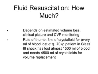 Fluid Resuscitation: How
Much?
• Depends on estimated volume loss,
clinical picture and CVP monitoring
• Rule of thumb: 3ml of crystalloid for every
ml of blood lost e.g. 70kg patient in Class
III shock has lost almost 1500 ml of blood
and needs 4500 ml of crystalloids for
volume replacement
 