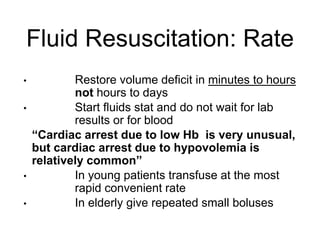 Fluid Resuscitation: Rate
• Restore volume deficit in minutes to hours
not hours to days
• Start fluids stat and do not wait for lab
results or for blood
“Cardiac arrest due to low Hb is very unusual,
but cardiac arrest due to hypovolemia is
relatively common”
• In young patients transfuse at the most
rapid convenient rate
• In elderly give repeated small boluses
 