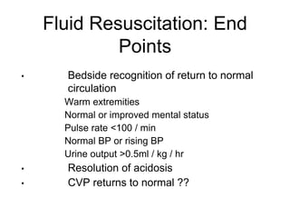 Fluid Resuscitation: End
Points
• Bedside recognition of return to normal
circulation
• Warm extremities
• Normal or improved mental status
• Pulse rate <100 / min
• Normal BP or rising BP
• Urine output >0.5ml / kg / hr
• Resolution of acidosis
• CVP returns to normal ??
 