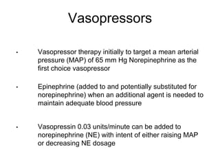 Vasopressors
• Vasopressor therapy initially to target a mean arterial
pressure (MAP) of 65 mm Hg Norepinephrine as the
first choice vasopressor
• Epinephrine (added to and potentially substituted for
norepinephrine) when an additional agent is needed to
maintain adequate blood pressure
• Vasopressin 0.03 units/minute can be added to
norepinephrine (NE) with intent of either raising MAP
or decreasing NE dosage
 