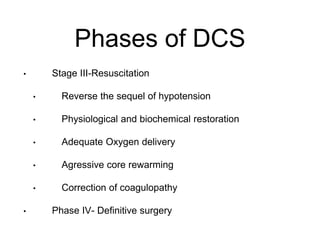 Phases of DCS
• Stage III-Resuscitation
• Reverse the sequel of hypotension
• Physiological and biochemical restoration
• Adequate Oxygen delivery
• Agressive core rewarming
• Correction of coagulopathy
• Phase IV- Definitive surgery
 
