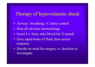 Therapy of hypovolaemic shock
• Airway / breathing / C/spine control
• Stop all obvious haemorrhage
• Insert I.v. lines, take blood for X-match• Insert I.v. lines, take blood for X-match
• Give rapid bolus of fluid, then assess
response
• Decide on need for surgery vs. decision to
investigate
 