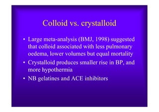 Colloid vs. crystalloid
• Large meta-analysis (BMJ, 1998) suggested
that colloid associated with less pulmonary
oedema, lower volumes but equal mortalityoedema, lower volumes but equal mortality
• Crystalloid produces smaller rise in BP, and
more hypothermia
• NB gelatines and ACE inhibitors
 