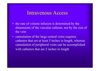 Intravenous Access
• the rate of volume infusion is determined by the
dimensions of the vascular catheter, not by the size of
the vein
• cannulation of the large central veins requires• cannulation of the large central veins requires
catheters that are at least 5 inches in length, whereas
cannulation of peripheral veins can be accomplished
with catheters that are 2 inches in length
 