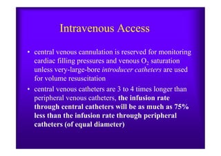 Intravenous Access
• central venous cannulation is reserved for monitoring
cardiac filling pressures and venous O2 saturation
unless very-large-bore introducer catheters are used
for volume resuscitationfor volume resuscitation
• central venous catheters are 3 to 4 times longer than
peripheral venous catheters, the infusion rate
through central catheters will be as much as 75%
less than the infusion rate through peripheral
catheters (of equal diameter)
 