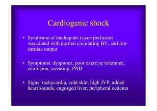 Cardiogenic shock
• Syndrome of inadequate tissue perfusion
associated with normal circulating BV, and low
cardiac output
• Symptoms: dyspnoea, poor exercise tolerance,
confusion, sweating, PND
• Signs: tachycardia, cold skin, high JVP, added
heart sounds, engorged liver, peripheral oedema
 