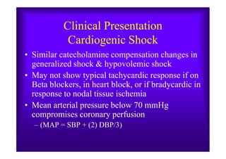 Clinical Presentation
Cardiogenic Shock
• Similar catecholamine compensation changes in
generalized shock & hypovolemic shock
• May not show typical tachycardic response if on
Beta blockers, in heart block, or if bradycardic in
• May not show typical tachycardic response if on
Beta blockers, in heart block, or if bradycardic in
response to nodal tissue ischemia
• Mean arterial pressure below 70 mmHg
compromises coronary perfusion
– (MAP = SBP + (2) DBP/3)
 