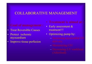 COLLABORATIVE MANAGEMENT
• Goal of management :
• Treat Reversible Causes
• Treatment is aimed at :
• Early assessment &
treatment!!!
• Protect ischemic
myocardium
• Improve tissue perfusion
• Optimizing pump by:
– Increasing myocardial O2
delivery
– Maximizing CO
– Decreasing LV workload
(Afterload)
 