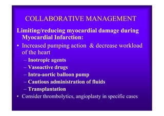 COLLABORATIVE MANAGEMENT
Limiting/reducing myocardial damage during
Myocardial Infarction:
• Increased pumping action & decrease workload
of the heart
– Inotropic agents– Inotropic agents
– Vasoactive drugs
– Intra-aortic balloon pump
– Cautious administration of fluids
– Transplantation
• Consider thrombolytics, angioplasty in specific cases
 