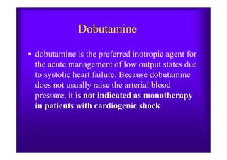 Dobutamine
• dobutamine is the preferred inotropic agent for
the acute management of low output states due
to systolic heart failure. Because dobutamine
does not usually raise the arterial blooddoes not usually raise the arterial blood
pressure, it is not indicated as monotherapy
in patients with cardiogenic shock
 