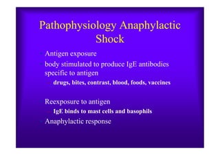 Pathophysiology Anaphylactic
Shock
• Antigen exposure
• body stimulated to produce IgE antibodies
specific to antigen
– drugs, bites, contrast, blood, foods, vaccines
• Reexposure to antigen
– IgE binds to mast cells and basophils
• Anaphylactic response
 