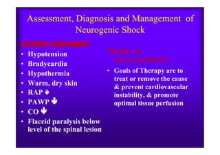 Assessment, Diagnosis and Management of
Neurogenic Shock
PATIENT ASSESSMENT
• Hypotension
• Bradycardia
• Hypothermia
MEDICAL
MANAGEMENT
• Goals of Therapy are to
treat or remove the cause
• Warm, dry skin
• RAP 
• PAWP 
• CO 
• Flaccid paralysis below
level of the spinal lesion
treat or remove the cause
& prevent cardiovascular
instability, & promote
optimal tissue perfusion
 