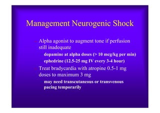 Management Neurogenic Shock
– Alpha agonist to augment tone if perfusion
still inadequate
• dopamine at alpha doses (> 10 mcg/kg per min)• dopamine at alpha doses (> 10 mcg/kg per min)
• ephedrine (12.5-25 mg IV every 3-4 hour)
– Treat bradycardia with atropine 0.5-1 mg
doses to maximum 3 mg
• may need transcutaneous or transvenous
pacing temporarily
 