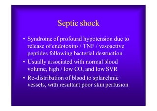 Septic shock
• Syndrome of profound hypotension due to
release of endotoxins / TNF / vasoactive
peptides following bacterial destructionpeptides following bacterial destruction
• Usually associated with normal blood
volume, high / low CO, and low SVR
• Re-distribution of blood to splanchnic
vessels, with resultant poor skin perfusion
 