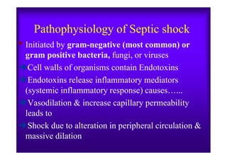Pathophysiology of Septic shock
• Initiated by gram-negative (most common) or
gram positive bacteria, fungi, or viruses
Cell walls of organisms contain Endotoxins
Endotoxins release inflammatory mediatorsEndotoxins release inflammatory mediators
(systemic inflammatory response) causes…...
Vasodilation & increase capillary permeability
leads to
Shock due to alteration in peripheral circulation &
massive dilation
 