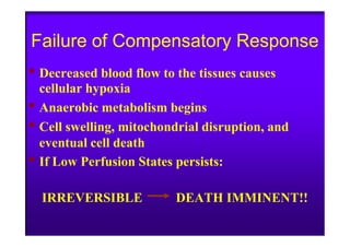 Failure of Compensatory Response
• Decreased blood flow to the tissues causes
cellular hypoxia
• Anaerobic metabolism begins
• Cell swelling, mitochondrial disruption, and• Cell swelling, mitochondrial disruption, and
eventual cell death
• If Low Perfusion States persists:
IRREVERSIBLE DEATH IMMINENT!!
 