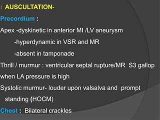  AUSCULTATION-
Precordium :
Apex -dyskinetic in anterior MI /LV aneurysm
-hyperdynamic in VSR and MR
-absent in tamponade
Thrill / murmur : ventricular septal rupture/MR S3 gallop
when LA pressure is high
Systolic murmur- louder upon valsalva and prompt
standing (HOCM)
Chest : Bilateral crackles
 