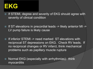 EKG
 If STEMI, degree and severity of EKG should agree with
severity of clinical condition
 If ST elevations in precordial leads -> likely anterior MI ->
LV pump failure is likely cause
 If inferior STEMI -> need marked ST elevations with
reciprocal ST depressions on EKG. Check RV leads. If
no reciprocal changes or RV infarct, think mechanical
problems such as papillary muscle rupture
 Normal EKG (especially with arrhythmias): think
myocarditis
 