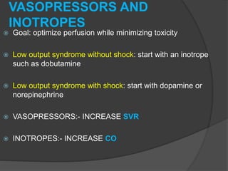 VASOPRESSORS AND
INOTROPES
 Goal: optimize perfusion while minimizing toxicity
 Low output syndrome without shock: start with an inotrope
such as dobutamine
 Low output syndrome with shock: start with dopamine or
norepinephrine
 VASOPRESSORS:- INCREASE SVR
 INOTROPES:- INCREASE CO
 