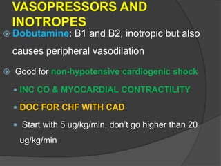 VASOPRESSORS AND
INOTROPES
 Dobutamine: B1 and B2, inotropic but also
causes peripheral vasodilation
 Good for non-hypotensive cardiogenic shock
 INC CO & MYOCARDIAL CONTRACTILITY
 DOC FOR CHF WITH CAD
 Start with 5 ug/kg/min, don’t go higher than 20
ug/kg/min
 