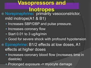 Vasopressors and
Inotropes
 Norepinephrine: primarily vasoconstrictor,
mild inotrope(A1 & B1)
 Increases SBP/DBP and pulse pressure.
 Increases coronary flow
 Start 0.01 to 3 ug/kg/min
 Good for severe shock with profound hypotension
 Epinephrine: B1/2 effects at low doses, A1
effects at higher doses
 Increases coronary blood flow (increases time in
diastole)
 Prolonged exposure -> myocyte damage
 