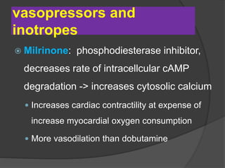 vasopressors and
inotropes
 Milrinone: phosphodiesterase inhibitor,
decreases rate of intracellcular cAMP
degradation -> increases cytosolic calcium
 Increases cardiac contractility at expense of
increase myocardial oxygen consumption
 More vasodilation than dobutamine
 
