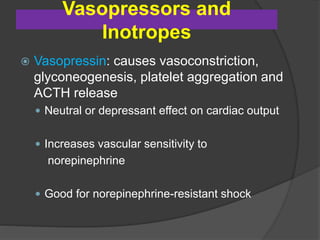 Vasopressors and
Inotropes
 Vasopressin: causes vasoconstriction,
glyconeogenesis, platelet aggregation and
ACTH release
 Neutral or depressant effect on cardiac output
 Increases vascular sensitivity to
norepinephrine
 Good for norepinephrine-resistant shock
 