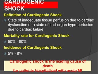 CARDIOGENIC SHOCK — BACKGROUND
Definition of Cardiogenic Shock
 State of inadequate tissue perfusion due to cardiac
dysfunction or a state of end-organ hypo-perfusion
due to cardiac failure
Mortality rate for Cardiogenic Shock
 50% - 80%
Incidence of Cardiogenic Shock
 5% - 8%
Cardiogenic shock is the leading cause of
death
for patients hospitalized with acute MI
CARDIOGENIC
SHOCK
 