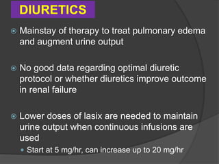DIURETICS
 Mainstay of therapy to treat pulmonary edema
and augment urine output
 No good data regarding optimal diuretic
protocol or whether diuretics improve outcome
in renal failure
 Lower doses of lasix are needed to maintain
urine output when continuous infusions are
used
 Start at 5 mg/hr, can increase up to 20 mg/hr
 