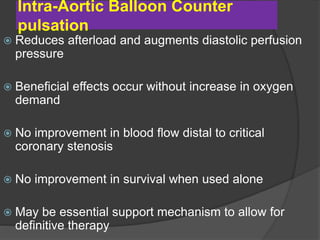 Intra-Aortic Balloon Counter
pulsation
 Reduces afterload and augments diastolic perfusion
pressure
 Beneficial effects occur without increase in oxygen
demand
 No improvement in blood flow distal to critical
coronary stenosis
 No improvement in survival when used alone
 May be essential support mechanism to allow for
definitive therapy
 