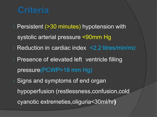  Persistent (>30 minutes) hypotension with
systolic arterial pressure <90mm Hg
 Reduction in cardiac index <2.2 litres/min/m2
 Presence of elevated left ventricle filling
pressure(PCWP>18 mm Hg)
 Signs and symptoms of end organ
hypoperfusion (restlessness,confusion,cold
cyanotic extremeties,oliguria<30ml/hr)
 