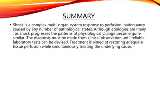 SUMMARY
• Shock is a complex multi-organ system response to perfusion inadequancy
caused by any number of pathological states. Although etiologies are many
, as shock progresses the patterns of physiological change become quite
similar .The diagnosis must be made from clinical observation until reliable
laboratory tests can be devised. Treatment is aimed at restoring adequate
tissue perfusion while simultaneously treating the underlying cause.
42
 