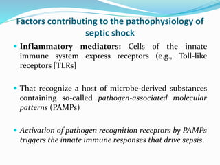 Factors contributing to the pathophysiology of
septic shock
 Inflammatory mediators: Cells of the innate
immune system express receptors (e.g., Toll-like
receptors [TLRs]
 That recognize a host of microbe-derived substances
containing so-called pathogen-associated molecular
patterns (PAMPs)
 Activation of pathogen recognition receptors by PAMPs
triggers the innate immune responses that drive sepsis.
 