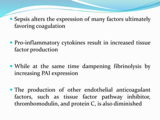  Sepsis alters the expression of many factors ultimately
favoring coagulation
 Pro-inflammatory cytokines result in increased tissue
factor production
 While at the same time dampening fibrinolysis by
increasing PAI expression
 The production of other endothelial anticoagulant
factors, such as tissue factor pathway inhibitor,
thrombomodulin, and protein C, is also diminished
 
