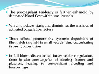  The procoagulant tendency is further enhanced by
decreased blood flow within small vessels
 Which produces stasis and diminishes the washout of
activated coagulation factors
 These effects promote the systemic deposition of
fibrin-rich thrombi in small vessels, thus exacerbating
tissue hypoperfusion
 In full blown disseminated intravascular coagulation,
there is also consumption of clotting factors and
platelets, leading to concomitant bleeding and
hemorrhage
 