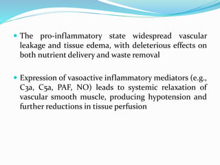 The pro-inflammatory state widespread vascular
leakage and tissue edema, with deleterious effects on
both nutrient delivery and waste removal
 Expression of vasoactive inflammatory mediators (e.g.,
C3a, C5a, PAF, NO) leads to systemic relaxation of
vascular smooth muscle, producing hypotension and
further reductions in tissue perfusion
 